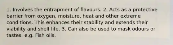 1. Involves the entrapment of flavours. 2. Acts as a protective barrier from oxygen, moisture, heat and other extreme conditions. This enhances their stability and extends their viability and shelf life. 3. Can also be used to mask odours or tastes. e.g. Fish oils.