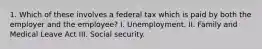 1. Which of these involves a federal tax which is paid by both the employer and the employee? I. Unemployment. II. Family and Medical Leave Act III. Social security.