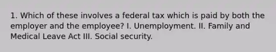 1. Which of these involves a federal tax which is paid by both the employer and the employee? I. Unemployment. II. Family and Medical Leave Act III. Social security.