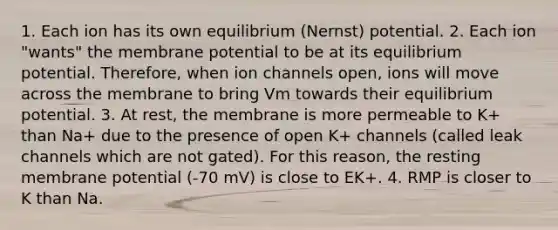 1. Each ion has its own equilibrium (Nernst) potential. 2. Each ion "wants" the membrane potential to be at its equilibrium potential. Therefore, when ion channels open, ions will move across the membrane to bring Vm towards their equilibrium potential. 3. At rest, the membrane is more permeable to K+ than Na+ due to the presence of open K+ channels (called leak channels which are not gated). For this reason, the resting membrane potential (-70 mV) is close to EK+. 4. RMP is closer to K than Na.