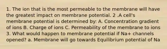 1. The ion that is the most permeable to the membrane will have the greatest impact on membrane potential. 2 .A cell's membrane potential is determined by: A. Concentration gradient of ions B. Charge of ions C. Permeability of the membrane to ions 3. What would happen to membrane potential if Na+ channels opened? a. Membrane will go towards Equilibrium potential of Na