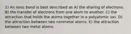 1) An ionic bond is best described as A) the sharing of electrons. B) the transfer of electrons from one atom to another. C) the attraction that holds the atoms together in a polyatomic ion. D) the attraction between two nonmetal atoms. E) the attraction between two metal atoms.