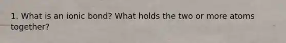 1. What is an ionic bond? What holds the two or more atoms together?