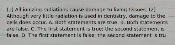 (1) All ionizing radiations cause damage to living tissues. (2) Although very little radiation is used in dentistry, damage to the cells does occur. A. Both statements are true. B. Both statements are false. C. The first statement is true; the second statement is false. D. The first statement is false; the second statement is tru