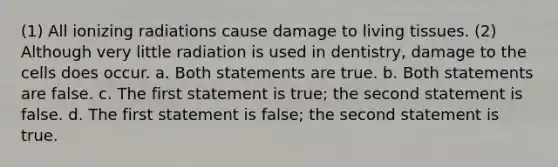 (1) All ionizing radiations cause damage to living tissues. (2) Although very little radiation is used in dentistry, damage to the cells does occur. a. Both statements are true. b. Both statements are false. c. The first statement is true; the second statement is false. d. The first statement is false; the second statement is true.