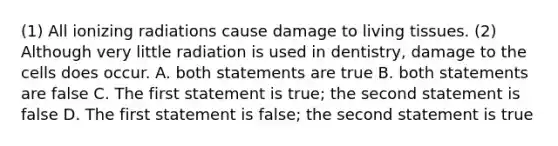 (1) All ionizing radiations cause damage to living tissues. (2) Although very little radiation is used in dentistry, damage to the cells does occur. A. both statements are true B. both statements are false C. The first statement is true; the second statement is false D. The first statement is false; the second statement is true