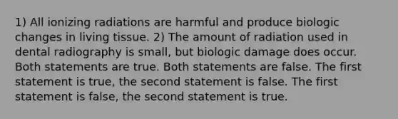 1) All ionizing radiations are harmful and produce biologic changes in living tissue. 2) The amount of radiation used in dental radiography is small, but biologic damage does occur. Both statements are true. Both statements are false. The first statement is true, the second statement is false. The first statement is false, the second statement is true.