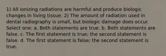 1) All ionizing radiations are harmful and produce biologic changes in living tissue. 2) The amount of radiation used in dental radiography is small, but biologic damage does occur. Select one: a. Both statements are true. b. Both statements are false. c. The first statement is true; the second statement is false. d. The first statement is false; the second statement is true.