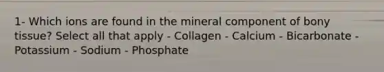 1- Which ions are found in the mineral component of bony tissue? Select all that apply - Collagen - Calcium - Bicarbonate - Potassium - Sodium - Phosphate