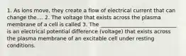 1. As ions move, they create a flow of electrical current that can change the.... 2. The voltage that exists across the plasma membrane of a cell is called 3. The _____________________________ is an electrical potential difference (voltage) that exists across the plasma membrane of an excitable cell under resting conditions.