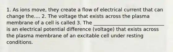 1. As ions move, they create a flow of electrical current that can change the.... 2. The voltage that exists across the plasma membrane of a cell is called 3. The _____________________________ is an electrical potential difference (voltage) that exists across the plasma membrane of an excitable cell under resting conditions.