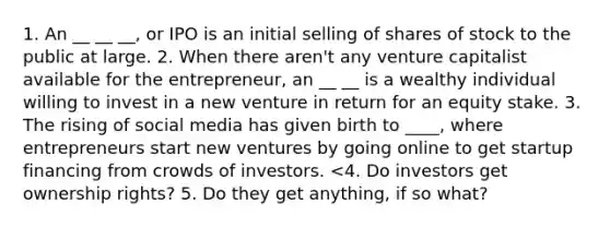 1. An __ __ __, or IPO is an initial selling of shares of stock to the public at large. 2. When there aren't any venture capitalist available for the entrepreneur, an __ __ is a wealthy individual willing to invest in a new venture in return for an equity stake. 3. The rising of social media has given birth to ____, where entrepreneurs start new ventures by going online to get startup financing from crowds of investors. <4. Do investors get ownership rights? 5. Do they get anything, if so what?