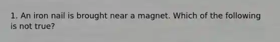 1. An iron nail is brought near a magnet. Which of the following is not true?