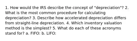 1. How would the IRS describe the concept of "depreciation"? 2. What is the most common procedure for calculating depreciation? 3. Describe how accelerated depreciation differs from straight-line depreciation. 4. Which inventory valuation method is the simplest? 5. What do each of these acronyms stand for? a. FIFO: b. LIFO: