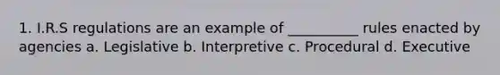 1. I.R.S regulations are an example of __________ rules enacted by agencies a. Legislative b. Interpretive c. Procedural d. Executive