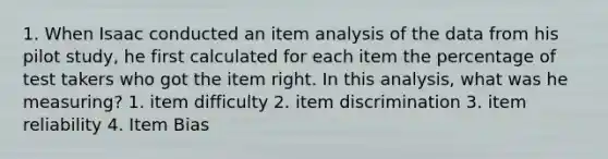 1. When Isaac conducted an item analysis of the data from his pilot study, he first calculated for each item the percentage of test takers who got the item right. In this analysis, what was he measuring? 1. item difficulty 2. item discrimination 3. item reliability 4. Item Bias