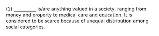 (1) __________ is/are anything valued in a society, ranging from money and property to medical care and education. It is considered to be scarce because of unequal distribution among social categories.