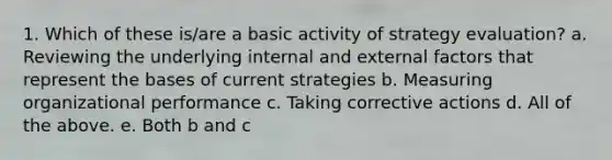 1. Which of these is/are a basic activity of strategy evaluation? a. Reviewing the underlying internal and external factors that represent the bases of current strategies b. Measuring organizational performance c. Taking corrective actions d. All of the above. e. Both b and c