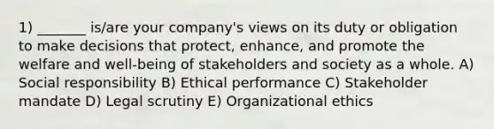 1) _______ is/are your company's views on its duty or obligation to make decisions that protect, enhance, and promote the welfare and well-being of stakeholders and society as a whole. A) Social responsibility B) Ethical performance C) Stakeholder mandate D) Legal scrutiny E) Organizational ethics