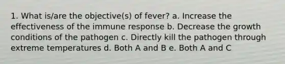 1. What is/are the objective(s) of fever? a. Increase the effectiveness of the immune response b. Decrease the growth conditions of the pathogen c. Directly kill the pathogen through extreme temperatures d. Both A and B e. Both A and C