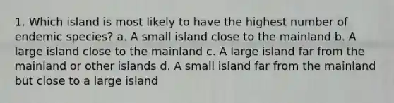 1. Which island is most likely to have the highest number of endemic species? a. A small island close to the mainland b. A large island close to the mainland c. A large island far from the mainland or other islands d. A small island far from the mainland but close to a large island