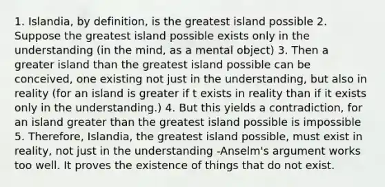 1. Islandia, by definition, is the greatest island possible 2. Suppose the greatest island possible exists only in the understanding (in the mind, as a mental object) 3. Then a greater island than the greatest island possible can be conceived, one existing not just in the understanding, but also in reality (for an island is greater if t exists in reality than if it exists only in the understanding.) 4. But this yields a contradiction, for an island greater than the greatest island possible is impossible 5. Therefore, Islandia, the greatest island possible, must exist in reality, not just in the understanding -Anselm's argument works too well. It proves the existence of things that do not exist.