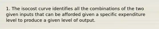 1. The isocost curve identifies all the combinations of the two given inputs that can be afforded given a specific expenditure level to produce a given level of output.