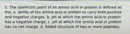 1. The isoelectric point of an amino acid or protein is defined as the: a. ability of the amino acid or protein to carry both positive and negative charges. b. pH at which the amino acid or protein has a negative charge. c. pH at which the amino acid or protein has no net charge. d. folded structure of two or more peptides.