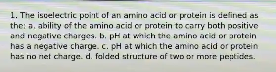 1. The isoelectric point of an amino acid or protein is defined as the: a. ability of the amino acid or protein to carry both positive and negative charges. b. pH at which the amino acid or protein has a negative charge. c. pH at which the amino acid or protein has no net charge. d. folded structure of two or more peptides.