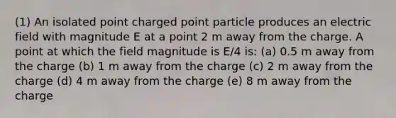 (1) An isolated point charged point particle produces an electric field with magnitude E at a point 2 m away from the charge. A point at which the field magnitude is E/4 is: (a) 0.5 m away from the charge (b) 1 m away from the charge (c) 2 m away from the charge (d) 4 m away from the charge (e) 8 m away from the charge