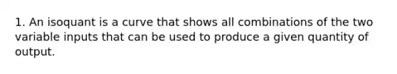 1. An isoquant is a curve that shows all combinations of the two variable inputs that can be used to produce a given quantity of output.