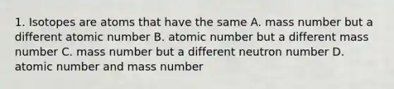 1. Isotopes are atoms that have the same A. mass number but a different atomic number B. atomic number but a different mass number C. mass number but a different neutron number D. atomic number and mass number