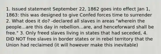 1. Issued statement September 22, 1862 goes into effect Jan 1, 1863: this was designed to give Confed forces time to surrender 2. What does it do? -declared all slaves in areas "wherein the people...are this day in rebellion...are, and henceforward shall be free." 3. Only freed slaves living in states that had seceded, 4. DID NOT free slaves in border states or in rebel territory that the Union had reclaimed (it will however make this inevitable)