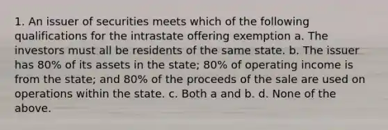 1. An issuer of securities meets which of the following qualifications for the intrastate offering exemption a. The investors must all be residents of the same state. b. The issuer has 80% of its assets in the state; 80% of operating income is from the state; and 80% of the proceeds of the sale are used on operations within the state. c. Both a and b. d. None of the above.