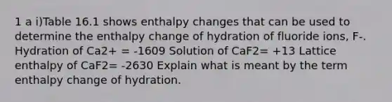 1 a i)Table 16.1 shows enthalpy changes that can be used to determine the enthalpy change of hydration of fluoride ions, F-. Hydration of Ca2+ = -1609 Solution of CaF2= +13 Lattice enthalpy of CaF2= -2630 Explain what is meant by the term enthalpy change of hydration.