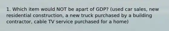 1. Which item would NOT be apart of GDP? (used car sales, new residential construction, a new truck purchased by a building contractor, cable TV service purchased for a home)