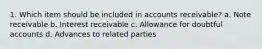 1. Which item should be included in accounts receivable? a. Note receivable b. Interest receivable c. Allowance for doubtful accounts d. Advances to related parties