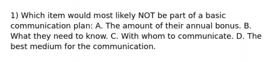 1) Which item would most likely NOT be part of a basic communication plan: A. The amount of their annual bonus. B. What they need to know. C. With whom to communicate. D. The best medium for the communication.