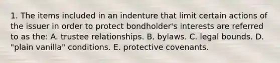 1. The items included in an indenture that limit certain actions of the issuer in order to protect bondholder's interests are referred to as the: A. trustee relationships. B. bylaws. C. legal bounds. D. "plain vanilla" conditions. E. protective covenants.