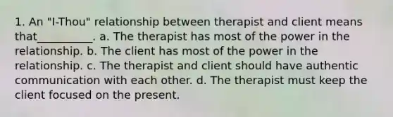 1. An "I-Thou" relationship between therapist and client means that__________. a. The therapist has most of the power in the relationship. b. The client has most of the power in the relationship. c. The therapist and client should have authentic communication with each other. d. The therapist must keep the client focused on the present.