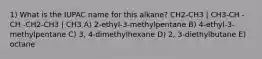 1) What is the IUPAC name for this alkane? CH2-CH3 | CH3-CH - CH -CH2-CH3 | CH3 A) 2-ethyl-3-methylpentane B) 4-ethyl-3-methylpentane C) 3, 4-dimethylhexane D) 2, 3-diethylbutane E) octane