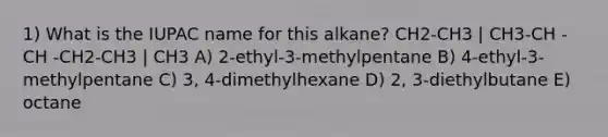 1) What is the IUPAC name for this alkane? CH2-CH3 | CH3-CH - CH -CH2-CH3 | CH3 A) 2-ethyl-3-methylpentane B) 4-ethyl-3-methylpentane C) 3, 4-dimethylhexane D) 2, 3-diethylbutane E) octane