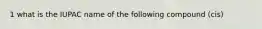 1 what is the IUPAC name of the following compound (cis)