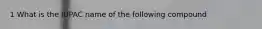 1 What is the IUPAC name of the following compound