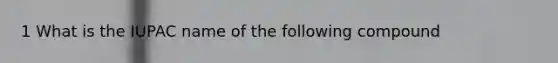 1 What is the IUPAC name of the following compound