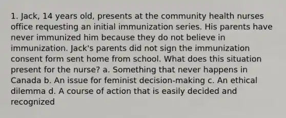 1. Jack, 14 years old, presents at the community health nurses office requesting an initial immunization series. His parents have never immunized him because they do not believe in immunization. Jack's parents did not sign the immunization consent form sent home from school. What does this situation present for the nurse? a. Something that never happens in Canada b. An issue for feminist decision-making c. An ethical dilemma d. A course of action that is easily decided and recognized