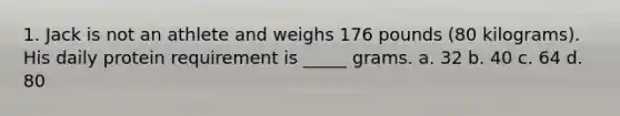 1. Jack is not an athlete and weighs 176 pounds (80 kilograms). His daily protein requirement is _____ grams. a. 32 b. 40 c. 64 d. 80