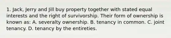 1. Jack, Jerry and Jill buy property together with stated equal interests and the right of survivorship. Their form of ownership is known as: A. severalty ownership. B. tenancy in common. C. joint tenancy. D. tenancy by the entireties.