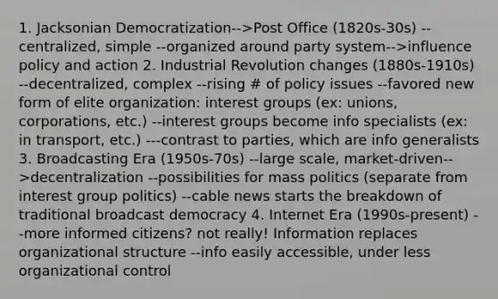 1. Jacksonian Democratization-->Post Office (1820s-30s) --centralized, simple --organized around party system-->influence policy and action 2. Industrial Revolution changes (1880s-1910s) --decentralized, complex --rising # of policy issues --favored new form of elite organization: interest groups (ex: unions, corporations, etc.) --interest groups become info specialists (ex: in transport, etc.) ---contrast to parties, which are info generalists 3. Broadcasting Era (1950s-70s) --large scale, market-driven-->decentralization --possibilities for mass politics (separate from interest group politics) --cable news starts the breakdown of traditional broadcast democracy 4. Internet Era (1990s-present) --more informed citizens? not really! Information replaces organizational structure --info easily accessible, under less organizational control