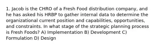 1. Jacob is the CHRO of a Fresh Food distribution company, and he has asked his HRBP to gather internal data to determine the organizational current position and capabilities, opportunities, and constraints. In what stage of the strategic planning process is Fresh Foods? A) Implementation B) Development C) Formulation D) Design